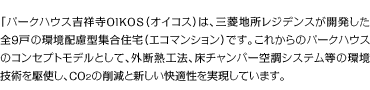 「パークハウス吉祥寺OIKOS（オイコス）は、三菱地所レジデンスが開発した全9戸の環境配慮型集合住宅（エコマンション）です。これからのパークハウスのコンセプトモデルとして、外断熱工法、床チャンバー空調システム等の環境技術を駆使し、CO2の削減と新しい快適性を実現しています。