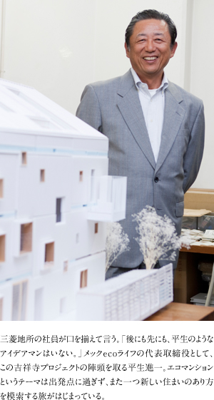 三菱地所の社員が口を揃えて言う。「後にも先にも、平生のようなアイデアマンはいない。」メックecoライフの代表取締役として、この吉祥寺プロジェクトの陣頭を取る平生進一。エコマンションというテーマは出発点に過ぎず、また一つ新しい住まいのあり方を模索する旅がはじまっている。