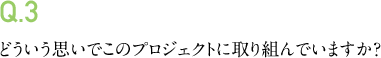 Q.3 どういう思いでこのプロジェクトに取り組んでいますか?