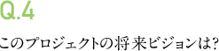 Q.4 このプロジェクトの将来ビジョンは?