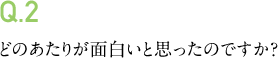 Q.2 どのあたりが面白いと思ったのですか?