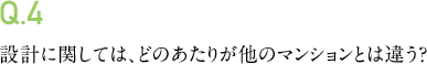 Q.4 設計に関しては、どのあたりが他のマンションとは違う?
