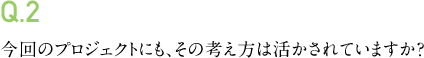 Q.2 今回のプロジェクトにも、その考え方は活かされていますか？