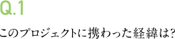 Q.1 このプロジェクトに携わった経緯は?