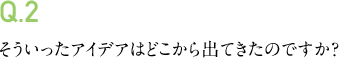 Q.2 そういったアイデアはどこから出てきたのですか?