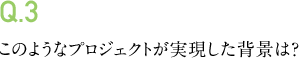 Q.3 このようなプロジェクトが実現した背景は?