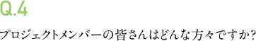 Q.4 プロジェクトメンバーの皆さんはどんな方々ですか?
